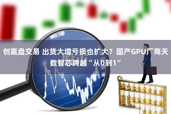 创赢盘交易 出货大增亏损也扩大?国产GPU厂商天数智芯跨越“从0到1”