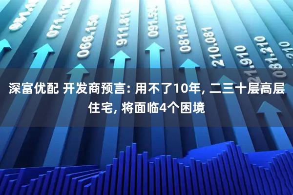 深富优配 开发商预言: 用不了10年, 二三十层高层住宅, 将面临4个困境