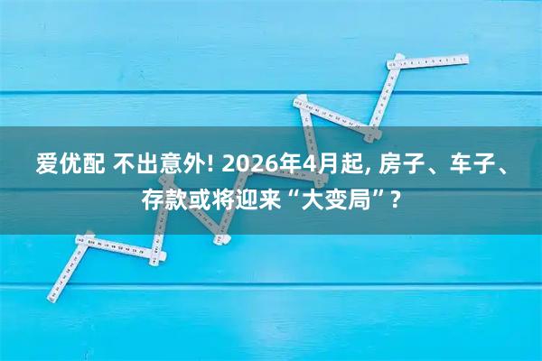 爱优配 不出意外! 2026年4月起, 房子、车子、存款或将迎来“大变局”?