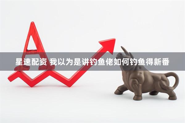 星速配资 我以为是讲钓鱼佬如何钓鱼得新番