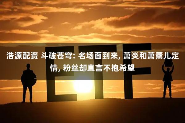 浩源配资 斗破苍穹: 名场面到来, 萧炎和萧薰儿定情, 粉丝却直言不抱希望