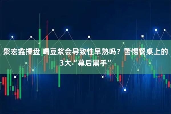 聚宏鑫操盘 喝豆浆会导致性早熟吗？警惕餐桌上的3大“幕后黑手”