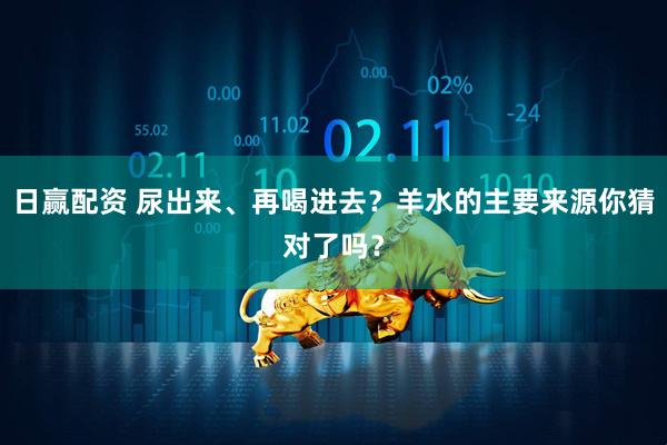 日赢配资 尿出来、再喝进去？羊水的主要来源你猜对了吗？