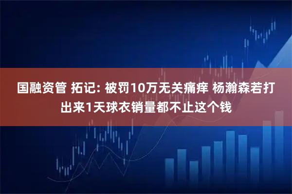 国融资管 拓记: 被罚10万无关痛痒 杨瀚森若打出来1天球衣销量都不止这个钱
