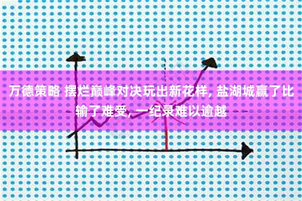 万德策略 摆烂巅峰对决玩出新花样, 盐湖城赢了比输了难受, 一纪录难以逾越