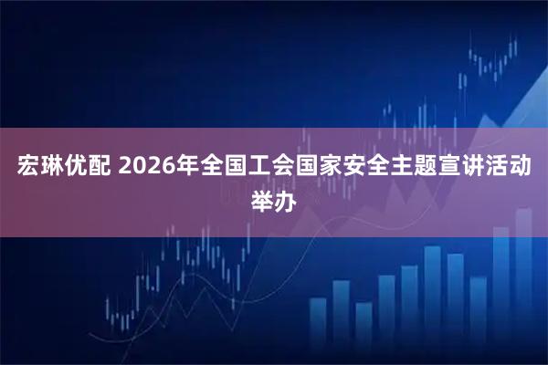 宏琳优配 2026年全国工会国家安全主题宣讲活动举办